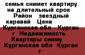 семья снимет квартиру на длительный срок › Район ­ звездный каравай › Цена ­ 10 000 - Курганская обл., Курган г. Недвижимость » Квартиры сниму   . Курганская обл.,Курган г.
